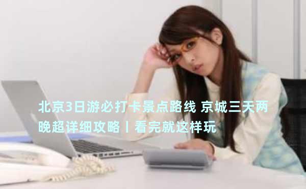 北京3日游必打卡景点路线 京城三天两晚超详细攻略丨看完就这样玩